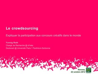 Le crowdsourcing
Expliquer la participation aux concours cré atifs dans le monde

Yannig Roth
Chargé de Recherche @ eYeka
Doctorant @ Université Paris 1 Panthé on-Sorbonne




                                                             Rennes,
                                                      22 octobre 2012
 