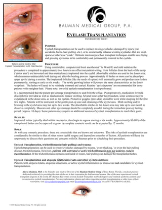 EYELASH TRANSPLANTATION
                                                                                               INFORMATION SHEET

                                                        PURPOSE:
                                                        Eyelash transplantation can be used to replace missing eyelashes damaged by injury (car
                                                        accidents, burns, hair-pulling, etc.), or to cosmetically enhance existing eyelashes that are short,
                                                        sparse or otherwise ‘weak.’ Delicate microsurgical hair transplant techniques enable new, living
                                                        and growing eyelashes to be comfortably and permanently restored to the eyelids.

       ‘Before’ and 12 months ‘After’     PROCEDURE:
Eyelash Transplantation by Dr. Alan Bauman
                                          Using comfortable, computerized local anesthesia (The Wand®) and mild sedation the
           procedure is completed in approximately two hours in an office/out-patient setting. Hair follicles from the back of the scalp
           (‘donor area’) are harvested and then meticulously implanted into the eyelid. Absorbable stitches are used in the donor area,
           which remains undetectable both during and after the healing process. Approximately 60 lashes or more can be placed per
           upper eyelid during a session. The implanted follicles (like the seeds of a plant) will eventually grow and produce new lashes
           permanently, starting as early as six weeks. The newly growing lashes will possess the same characteristics as the donor
           scalp hair. The lashes will need to be routinely trimmed and curled. Routine ‘eyelash perms’ are recommended for those
           patients with straighter hair. Please note: lower lid eyelash transplantation is not performed.
          It is recommended that the patient pre-arrange transportation to and from the office. Postoperatively, medication for mild
          discomfort is provided as well as medication to reduce swelling. Several hours after the procedure, some soreness may be
          experienced in the donor area, as well as the eyelids. Protective goggles (provided) should be worn while sleeping for the first
          few nights. Patients will be instructed in the gentle post-op care and cleansing of the eyelid area. Mild swelling and/or
          bruising in the eyelid area may last up to two weeks. The absorbable stitches in the donor area may take up to one month to
          dissolve completely. Mascara and other eye-makeup should be completely avoided during the immediate post-op healing
          period (approx. 10 days). Some patients may require an additional session of eyelash transplantation to reach their goals.

          RESULTS:
          Implanted lashes typically shed within two weeks, then begin to regrow starting at six weeks. Approximately 80-90% of the
          transplanted lashes can be expected to grow. A complete cosmetic result can be expected by 12 months.

          RISKS:
          As with any cosmetic procedure, there are certain risks that are known and unknown. The risks of eyelash transplantation are
          considered to be similar to that of other minor eyelid surgery and depend on a number of factors. All patients will have the
          opportunity to discuss their questions and concerns with Dr. Bauman prior to scheduling their procedure.

           Eyelash transplantation, trichotillomania (hair-pulling) and trauma:
           Eyelash transplantation can be used to restore eyelashes damaged by trauma, ‘over-plucking,’ or even the hair pulling
           disease, trichotillomania. However, patients with untreated or active trichotillomania may not undergo eyelash
           transplantation. If the trichotillomania remains untreated or recurs, hair pulling can damage the transplanted lashes.

           Eyelash transplantation and alopecia totalis/universalis and other eyelid conditions:
           Patients with alopecia totalis, alopecia universalis, or active eyelid inflammation or disease are not candidates for eyelash
           transplantation.

                      Alan J. Bauman, M.D. is the Founder and Medical Director of the Bauman Medical Group of Boca Raton, Florida, a medical practice
                      dedicated exclusively to providing the state-of-the-art in hair restoration for both men and women. One of the most experienced eyelash
                   transplant surgeons in the world, Dr. Bauman has written several Eyelash Transplant textbook chapters and routinely performs cosmetic and
                     reconstructive eyelash transplantation. For more information, photos and videos regarding eyelash transplantation or other types of hair
                               restoration, visit www.eyelash-transplant.com email doctorb@baumanmedical.com, or call 877-BAUMAN-9, toll free.




    © 2010 Bauman Medical Group, P.A. All rights reserved.
 