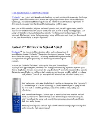  HYPERLINK quot;
http://eyelastincream.livejournal.com/quot;
 quot;
Turn Back the Hands of Time With Eyelastinquot;
 <br />quot;
Eyelastinquot;
 care system with Nanoderm technology, a proprietary ingredient complex that brings together a powerful combination of proven anti–aging ingredients with an advanced delivery technology. This specialized technology boosts the effectiveness of beneficial ingredients by delivering them deeper into the skin and better targeting problem areas. <br />pour eyes will be smoother, brighter, and more hydrated, and you will appear more youthful. You will see a reduction in dark circles under your eyes, as well as puffy and baggy eyes. Skin aging will be reduced by neutralizing free radicals. The firmness around your eyes will be increased. The best part is that further premature aging will be prevented. And, you do not need to see your dermatologist to acquire Eyelastin! <br />right0<br />Eyelastin™ Reverses the Signs of Aging!<br />quot;
Eyelastinquot;
™ has been tested by using two safety and regulatory tests. It passed both with ease. Eyelastin™ has gotten the stamp of approval from a world-renowned testing laboratory. The testing was based in rigorous safety and regulations designed specifically for the testing of dermatological products. <br />You can get Eyelastin™ without a prescription from your dermatologist! Your eyes will appear brighter, smoother, and more youthful looking. Eyelastin hydrates your skin so deeply that it retains moisture all day long. Eyelastin™ also helps neutralize free radicals that age the skin. Under-eye puffiness, dark circles, crow's feet, and wrinkles will all be reduced by Eyelastin. You will get more youthful, beautiful, and refreshed looking eyes. <br />left0<br />Sun, bad weather, and poor skin habits all combine to damage our skin. Eyelastin™ is a breakthrough in skincare technology. It can reverse the signs of aging around the eyes such as wrinkles, puffiness, dark circles and fine lines, safely and effectively.<br />Skin shows life's changes. Our skin ages as a result of the sun, weather, and bad habits. Eyelastin™ is a breakthrough in the dermatological field that easily and safely turns back that aging look around the eyes such as dark circles, puffiness, dark lines and wrinkles. <br />Then stop looking for a solution! Eyelastin™ is the secret to younger looking skin and winning the fight against aging!<br />