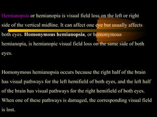 Hemianopsia or hemianopia is visual field loss on the left or right
side of the vertical midline. It can affect one eye but usually affects
both eyes. Homonymous hemianopsia, or homonymous
hemianopia, is hemianopic visual field loss on the same side of both
eyes.
Homonymous hemianopsia occurs because the right half of the brain
has visual pathways for the left hemifield of both eyes, and the left half
of the brain has visual pathways for the right hemifield of both eyes.
When one of these pathways is damaged, the corresponding visual field
is lost.
 
