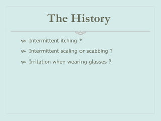 The History
 Intermittent itching ?
 Intermittent scaling or scabbing ?
 Irritation when wearing glasses ?

 
