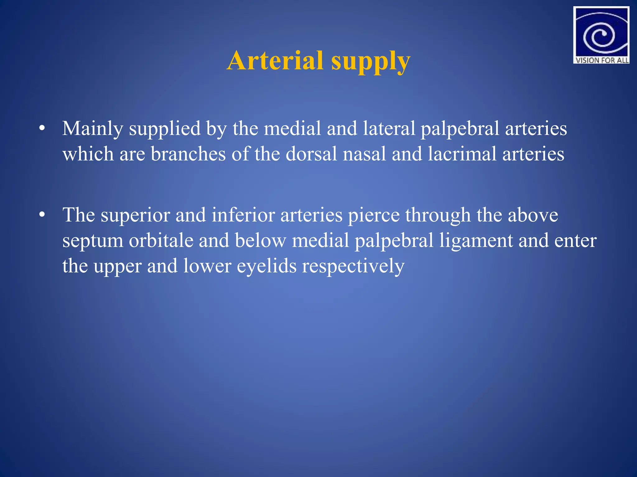 Arterial supply
• Mainly supplied by the medial and lateral palpebral arteries
which are branches of the dorsal nasal and lacrimal arteries
• The superior and inferior arteries pierce through the above
septum orbitale and below medial palpebral ligament and enter
the upper and lower eyelids respectively
 