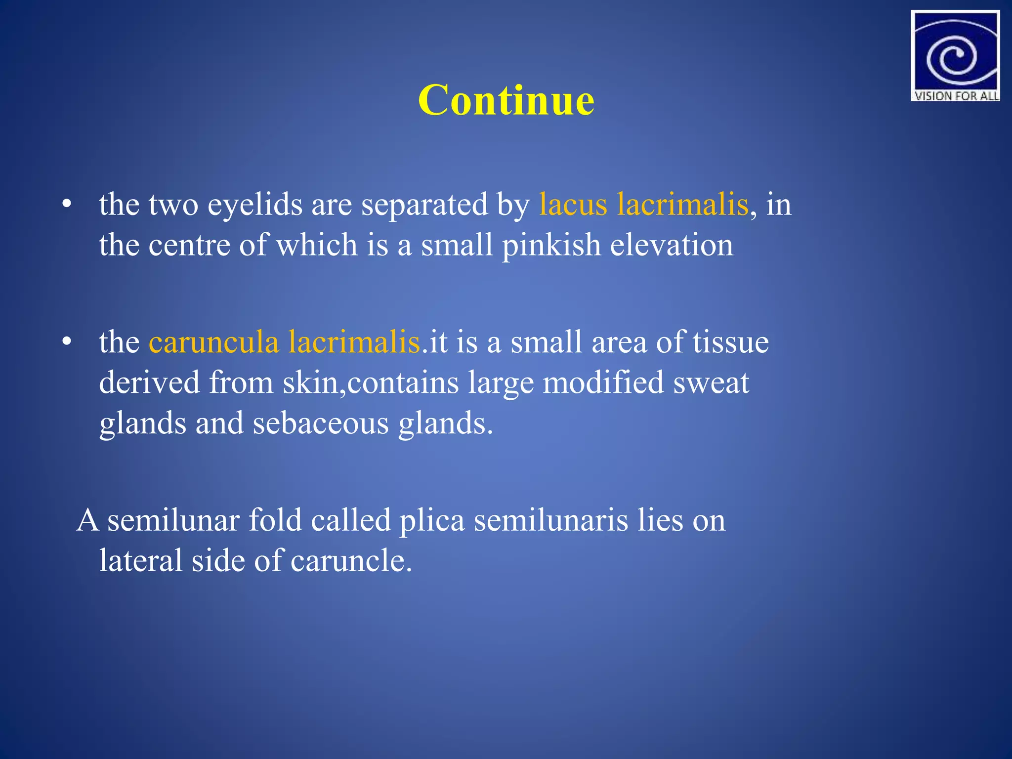 Continue
• the two eyelids are separated by lacus lacrimalis, in
the centre of which is a small pinkish elevation
• the caruncula lacrimalis.it is a small area of tissue
derived from skin,contains large modified sweat
glands and sebaceous glands.
A semilunar fold called plica semilunaris lies on
lateral side of caruncle.
 