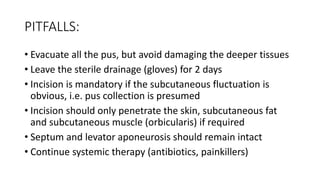 PITFALLS:
• Evacuate all the pus, but avoid damaging the deeper tissues
• Leave the sterile drainage (gloves) for 2 days
• Incision is mandatory if the subcutaneous fluctuation is
obvious, i.e. pus collection is presumed
• Incision should only penetrate the skin, subcutaneous fat
and subcutaneous muscle (orbicularis) if required
• Septum and levator aponeurosis should remain intact
• Continue systemic therapy (antibiotics, painkillers)
 