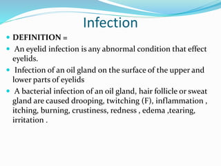 Infection
 DEFINITION =
 An eyelid infection is any abnormal condition that effect
eyelids.
 Infection of an oil gland on the surface of the upper and
lower parts of eyelids
 A bacterial infection of an oil gland, hair follicle or sweat
gland are caused drooping, twitching (F), inflammation ,
itching, burning, crustiness, redness , edema ,tearing,
irritation .
 