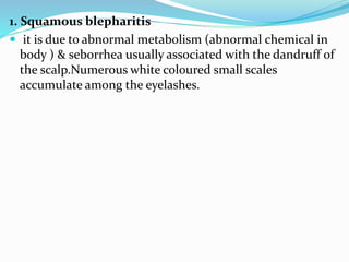 1. Squamous blepharitis
 it is due to abnormal metabolism (abnormal chemical in
body ) & seborrhea usually associated with the dandruff of
the scalp.Numerous white coloured small scales
accumulate among the eyelashes.
 
