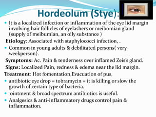 Hordeolum (Stye):
 It is a localized infection or inflammation of the eye lid margin
involving hair follicles of eyelashers or meibomian gland
(supply of meibumian, an oily substance )
Etiology: Associated with staphylococci infection, .
 Common in young adults & debilitated persons( very
weekperson).
Symptoms: Ac. Pain & tenderness over inflamed Zeis’s gland.
Signs: Localized Pain, redness & edema near the lid margin.
Treatment: Hot fomentation,Evacuation of pus,
 antibiotic eye drop = tobramycin = it is killing or slow the
growth of certain type of bacteria.
 ointment & broad spectrum antibiotics is useful.
 Analgesics & anti-inflammatory drugs control pain &
inflammation.
 