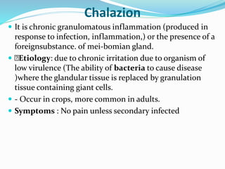 Chalazion
 It is chronic granulomatous inflammation (produced in
response to infection, inflammation,) or the presence of a
foreignsubstance. of mei-bomian gland.
 Etiology: due to chronic irritation due to organism of
low virulence (The ability of bacteria to cause disease
)where the glandular tissue is replaced by granulation
tissue containing giant cells.
 - Occur in crops, more common in adults.
 Symptoms : No pain unless secondary infected
 