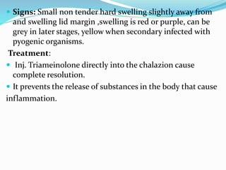  Signs: Small non tender hard swelling slightly away from
and swelling lid margin ,swelling is red or purple, can be
grey in later stages, yellow when secondary infected with
pyogenic organisms.
Treatment:
 Inj. Triameinolone directly into the chalazion cause
complete resolution.
 It prevents the release of substances in the body that cause
inflammation.
 
