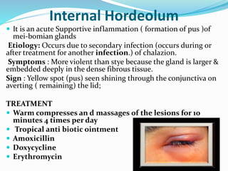 Internal Hordeolum
 It is an acute Supportive inflammation ( formation of pus )of
mei-bomian glands
Etiology: Occurs due to secondary infection (occurs during or
after treatment for another infection.) of chalazion.
Symptoms : More violent than stye because the gland is larger &
embedded deeply in the dense fibrous tissue.
Sign : Yellow spot (pus) seen shining through the conjunctiva on
averting ( remaining) the lid;
TREATMENT
 Warm compresses an d massages of the lesions for 10
minutes 4 times per day
 Tropical anti biotic ointment
 Amoxicillin
 Doxycycline
 Erythromycin
 