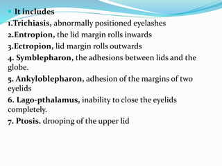  It includes
1.Trichiasis, abnormally positioned eyelashes
2.Entropion, the lid margin rolls inwards
3.Ectropion, lid margin rolls outwards
4. Symblepharon, the adhesions between lids and the
globe.
5. Ankyloblepharon, adhesion of the margins of two
eyelids
6. Lago-pthalamus, inability to close the eyelids
completely.
7. Ptosis. drooping of the upper lid
 