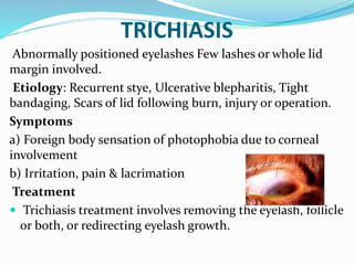 TRICHIASIS
Abnormally positioned eyelashes Few lashes or whole lid
margin involved.
Etiology: Recurrent stye, Ulcerative blepharitis, Tight
bandaging, Scars of lid following burn, injury or operation.
Symptoms
a) Foreign body sensation of photophobia due to corneal
involvement
b) Irritation, pain & lacrimation
Treatment
 Trichiasis treatment involves removing the eyelash, follicle
or both, or redirecting eyelash growth.
 