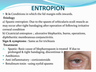 ENTROPION
 It is Conditions in which the lid margin rolls inwards.
Etiology
a) Spastic entropion: Due to the spasm of orbicularis oculi muscle as
may occur after tight bandaging after operation of following irritative
corneal condition
b) Cicatricial entropion :, ulcerative blepharitis, burns, operations,
diphtheritic membranous conjunctivitis.
Sign & symptoms : Same as for trichiasis
Treatment
A. Spastic: Basic cause of blepharospasm is treated If due to
prolonged & tight bandaging, discontinue it.
 Antibiotics
 Anti inflammatory - corticosteroids
 Botulinum toxin –using eyelid spasms
 