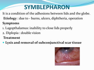 SYMBLEPHARON
It is a condition of the adhesions between lids and the globe.
Etiology : due to - burns, ulcers, diphtheria, operation
Symptoms
1. Lagopthalamus: inability to close lids properly
2. Diplopia : double vision
Treatment
 Lysis and removal of subconjunctival scar tissue
 