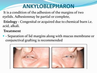 ANKYLOBLEPHARON
It is a condition of the adhesion of the margins of two
eyelids. Adhesionmay be partial or complete,
Etiology - Congenital or acquired due to chemical burn i.e.
acid, alkali.
Treatment
 - Separation of lid margins along with mucus membrane or
conjunctival grafting is recommended
 