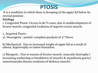 PTOSIS
It is a condition in which there is drooping of the upper lid below its
normal position .
Etiology
1. Congenital Ptosis: Occurs in 80 % cases, due to maldevelopment of
levator muscle; congenital weakness of superior rectus muscle.
2. Acquired Ptosis :
a). Neurogenic : partial/ complete paralysis of 3rd Nerve
b) Mechanical : Due to increased weight of upper lid as a result of
edema, hypertrophy or tumor formation.
c) Myogenic : Due to trauma of levator muscle, muscular dystrophy (
increasing weakening or breakdown of muscle) & myasthenia gravis.(
neuromuscular disease weakness of skeleton muscle)
 