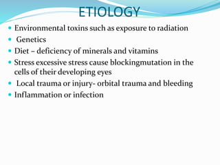 ETIOLOGY
 Environmental toxins such as exposure to radiation
 Genetics
 Diet – deficiency of minerals and vitamins
 Stress excessive stress cause blockingmutation in the
cells of their developing eyes
 Local trauma or injury- orbital trauma and bleeding
 Inflammation or infection
 