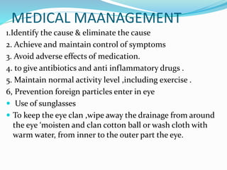 MEDICAL MAANAGEMENT
1.Identify the cause & eliminate the cause
2. Achieve and maintain control of symptoms
3. Avoid adverse effects of medication.
4. to give antibiotics and anti inflammatory drugs .
5. Maintain normal activity level ,including exercise .
6, Prevention foreign particles enter in eye
 Use of sunglasses
 To keep the eye clan ,wipe away the drainage from around
the eye ‘moisten and clan cotton ball or wash cloth with
warm water, from inner to the outer part the eye.
 