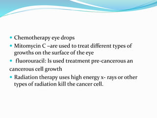  Chemotherapy eye drops
 Mitomycin C –are used to treat different types of
growths on the surface of the eye
 fluorouracil: Is used treatment pre-cancerous an
cancerous cell growth
 Radiation therapy uses high energy x- rays or other
types of radiation kill the cancer cell.
 
