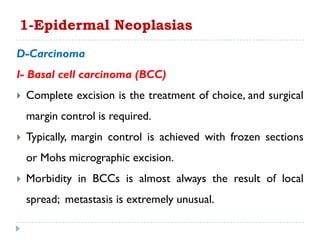 D-Carcinoma
I- Basal cell carcinoma (BCC)
 Complete excision is the treatment of choice, and surgical
margin control is required.
 Typically, margin control is achieved with frozen sections
or Mohs micrographic excision.
 Morbidity in BCCs is almost always the result of local
spread; metastasis is extremely unusual.
1-Epidermal Neoplasias
 