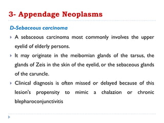 D-Sebaceous carcinoma
 A sebaceous carcinoma most commonly involves the upper
eyelid of elderly persons.
 It may originate in the meibomian glands of the tarsus, the
glands of Zeis in the skin of the eyelid, or the sebaceous glands
of the caruncle.
 Clinical diagnosis is often missed or delayed because of this
lesion's propensity to mimic a chalazion or chronic
blepharoconjunctivitis
3- Appendage Neoplasms
 