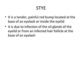 STYE
• It is a tender, painful red bump located at the
  base of an eyelash or inside the eyelid
• It is due to infection of the oil glands of the
  eyelid or from an infected hair follicle at the
  base of an eyelash
 