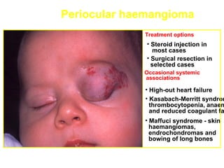 Periocular haemangioma
             Treatment options
              • Steroid injection in
                most cases
              • Surgical resection in
                selected cases
             Occasional systemic
             associations

             • High-out heart failure
             • Kasabach-Merritt syndrom
               thrombocytopenia, anaem
               and reduced coagulant fa
             • Maffuci syndrome - skin
               haemangiomas,
               endrochondromas and
               bowing of long bones
 