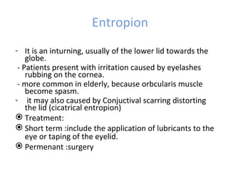 Entropion
- It is an inturning, usually of the lower lid towards the
    globe.
 - Patients present with irritation caused by eyelashes
    rubbing on the cornea.
 - more common in elderly, because orbcularis muscle
    become spasm.
- it may also caused by Conjuctival scarring distorting
    the lid (cicatrical entropion)
 Treatment:
 Short term :include the application of lubricants to the
    eye or taping of the eyelid.
 Permenant :surgery
 