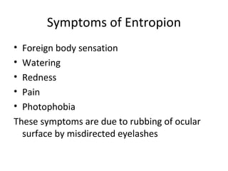 Symptoms of Entropion
• Foreign body sensation
• Watering
• Redness
• Pain
• Photophobia
These symptoms are due to rubbing of ocular
  surface by misdirected eyelashes
 