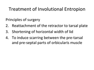 Treatment of Involutional Entropion
Principles of surgery
2. Reattachment of the retractor to tarsal plate
3. Shortening of horizontal width of lid
4. To induce scarring between the pre-tarsal
    and pre-septal parts of orbicularis muscle
 