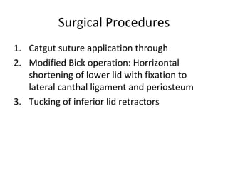 Surgical Procedures
1. Catgut suture application through
2. Modified Bick operation: Horrizontal
   shortening of lower lid with fixation to
   lateral canthal ligament and periosteum
3. Tucking of inferior lid retractors
 