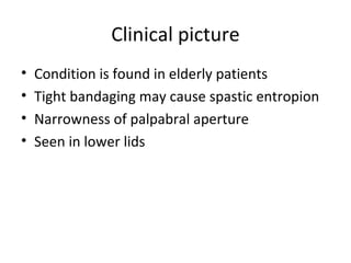 Clinical picture
•   Condition is found in elderly patients
•   Tight bandaging may cause spastic entropion
•   Narrowness of palpabral aperture
•   Seen in lower lids
 