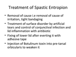 Treatment of Spastic Entropion
• Removal of cause i.e removal of cause of
  irritation, tight bandaging
• Treatment of surface disorder by artificial
  tears and control of conjunctival infection and
  lid inflammation with antibiotic
• Fixing of lower lid after everting it with
  adhesive tape
• Injection of Botulinum toxin into pre-tarsal
  orbicularis to weaken it
 