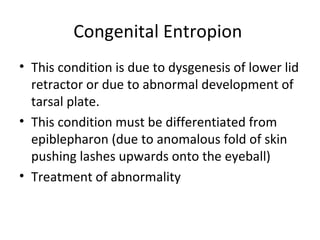 Congenital Entropion
• This condition is due to dysgenesis of lower lid
  retractor or due to abnormal development of
  tarsal plate.
• This condition must be differentiated from
  epiblepharon (due to anomalous fold of skin
  pushing lashes upwards onto the eyeball)
• Treatment of abnormality
 