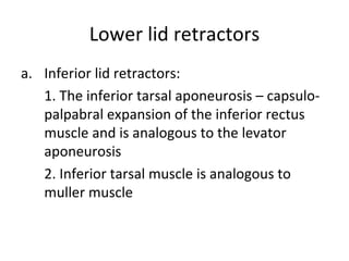 Lower lid retractors
a. Inferior lid retractors:
   1. The inferior tarsal aponeurosis – capsulo-
   palpabral expansion of the inferior rectus
   muscle and is analogous to the levator
   aponeurosis
   2. Inferior tarsal muscle is analogous to
   muller muscle
 