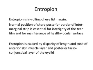 Entropion
Entropion is in-rolling of eye lid margin.
Normal position of sharp posterior border of inter-
marginal strip is essential for interigrity of the tear
film and for maintenance of healthy ocular surface

Entropion is caused by disparity of length and tone of
anterior skin muscle layer and posterior tarso-
conjunctival layer of the eyelid
 