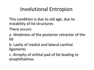 Involutional Entropion
This condition is due to old age, due to
instability of lid structures
There occurs:
a. Weakness of the posterior retractor of the
lid
b. Laxity of medial and lateral canthal
ligaments
c. Atrophy of orbital pad of fat leading to
enophthalmos
 
