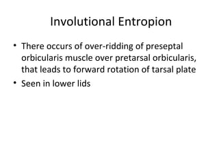 Involutional Entropion
• There occurs of over-ridding of preseptal
  orbicularis muscle over pretarsal orbicularis,
  that leads to forward rotation of tarsal plate
• Seen in lower lids
 