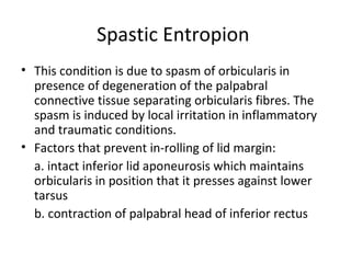 Spastic Entropion
• This condition is due to spasm of orbicularis in
  presence of degeneration of the palpabral
  connective tissue separating orbicularis fibres. The
  spasm is induced by local irritation in inflammatory
  and traumatic conditions.
• Factors that prevent in-rolling of lid margin:
  a. intact inferior lid aponeurosis which maintains
  orbicularis in position that it presses against lower
  tarsus
  b. contraction of palpabral head of inferior rectus
 