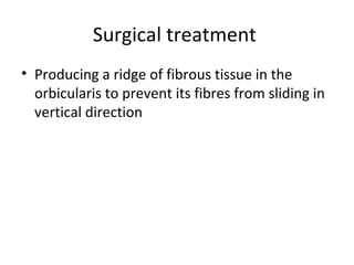 Surgical treatment
• Producing a ridge of fibrous tissue in the
  orbicularis to prevent its fibres from sliding in
  vertical direction
 