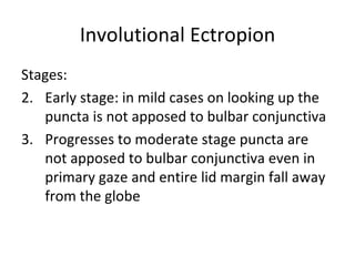 Involutional Ectropion
Stages:
2. Early stage: in mild cases on looking up the
   puncta is not apposed to bulbar conjunctiva
3. Progresses to moderate stage puncta are
   not apposed to bulbar conjunctiva even in
   primary gaze and entire lid margin fall away
   from the globe
 