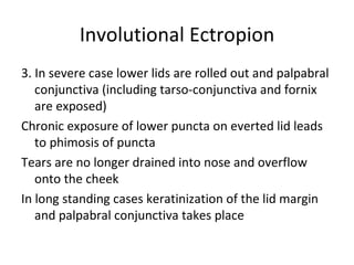 Involutional Ectropion
3. In severe case lower lids are rolled out and palpabral
   conjunctiva (including tarso-conjunctiva and fornix
   are exposed)
Chronic exposure of lower puncta on everted lid leads
   to phimosis of puncta
Tears are no longer drained into nose and overflow
   onto the cheek
In long standing cases keratinization of the lid margin
   and palpabral conjunctiva takes place
 
