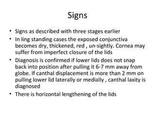 Signs
• Signs as described with three stages earlier
• In ling standing cases the exposed conjunctiva
  becomes dry, thickened, red , un-sightly. Cornea may
  suffer from imperfect closure of the lids
• Diagnosis is confirmed if lower lids does not snap
  back into position after pulling it 6-7 mm away from
  globe. If canthal displacement is more than 2 mm on
  pulling lower lid laterally or medially , canthal laxity is
  diagnosed
• There is horizontal lengthening of the lids
 