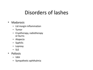 Disorders of lashes
• Madarosis
   – Lid margin inflammation
   – Tumor
   – Cryotherapy, radiotherapy
     or burns
   – Alopecia
   – Syphilis
   – Leprosy
   – SLE
• Poliosis
   – VKH
   – Sympathetic ophthalmia
 
