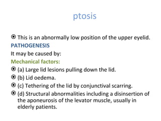 ptosis

 This is an abnormally low position of the upper eyelid.
PATHOGENESIS
It may be caused by:
Mechanical factors:
 (a) Large lid lesions pulling down the lid.
 (b) Lid oedema.
 (c) Tethering of the lid by conjunctival scarring.
 (d) Structural abnormalities including a disinsertion of
   the aponeurosis of the levator muscle, usually in
   elderly patients.
 