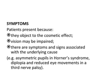 SYMPTOMS
Patients present because:
 they object to the cosmetic effect;
 vision may be impaired;
 there are symptoms and signs associated
   with the underlying cause
(e.g. asymmetric pupils in Horner’s syndrome,
   diplopia and reduced eye movements in a
   third nerve palsy).
 