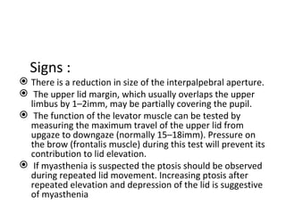 Signs :
 There is a reduction in size of the interpalpebral aperture.
 The upper lid margin, which usually overlaps the upper
  limbus by 1–2imm, may be partially covering the pupil.
 The function of the levator muscle can be tested by
  measuring the maximum travel of the upper lid from
  upgaze to downgaze (normally 15–18imm). Pressure on
  the brow (frontalis muscle) during this test will prevent its
  contribution to lid elevation.
 If myasthenia is suspected the ptosis should be observed
  during repeated lid movement. Increasing ptosis after
  repeated elevation and depression of the lid is suggestive
  of myasthenia
 