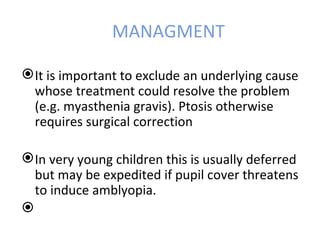 MANAGMENT

 It is important to exclude an underlying cause
  whose treatment could resolve the problem
  (e.g. myasthenia gravis). Ptosis otherwise
  requires surgical correction

 In very young children this is usually deferred
  but may be expedited if pupil cover threatens
  to induce amblyopia.

 