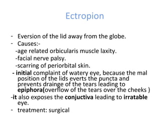 Ectropion
- Eversion of the lid away from the globe.
- Causes:-
   -age related orbicularis muscle laxity.
   -facial nerve palsy.
   -scarring of periorbital skin.
 - initial complaint of watery eye, because the mal
    position of the lids everts the puncta and
    prevents drainge of the tears leading to
    epiphora(overflow of the tears over the cheeks )
-it also exposes the conjuctiva leading to irratable
    eye.
- treatment: surgical
 