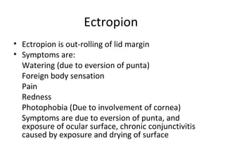 Ectropion
• Ectropion is out-rolling of lid margin
• Symptoms are:
  Watering (due to eversion of punta)
  Foreign body sensation
  Pain
  Redness
  Photophobia (Due to involvement of cornea)
  Symptoms are due to eversion of punta, and
  exposure of ocular surface, chronic conjunctivitis
  caused by exposure and drying of surface
 